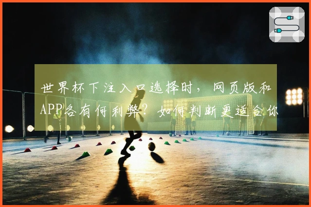 世界杯下注入口选择时，网页版和APP各有何利弊？如何判断更适合你？