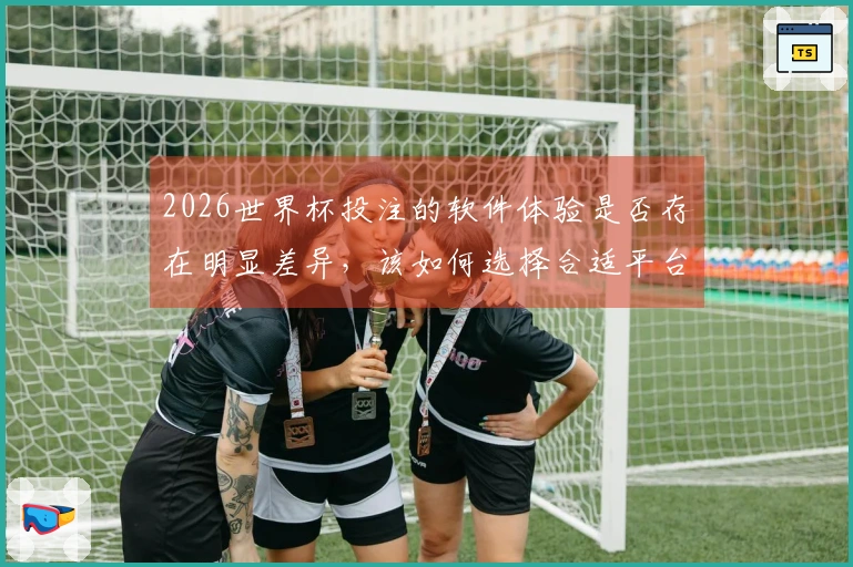 2026世界杯投注的软件体验是否存在明显差异，该如何选择合适平台？