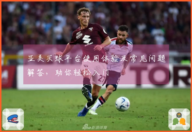 亚美买球平台使用体验及常见问题解答,助你轻松入门